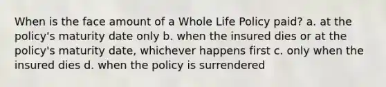 When is the face amount of a Whole Life Policy paid? a. at the policy's maturity date only b. when the insured dies or at the policy's maturity date, whichever happens first c. only when the insured dies d. when the policy is surrendered