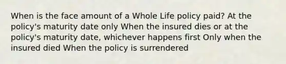 When is the face amount of a Whole Life policy paid? At the policy's maturity date only When the insured dies or at the policy's maturity date, whichever happens first Only when the insured died When the policy is surrendered