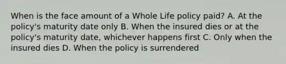 When is the face amount of a Whole Life policy paid? A. At the policy's maturity date only B. When the insured dies or at the policy's maturity date, whichever happens first C. Only when the insured dies D. When the policy is surrendered