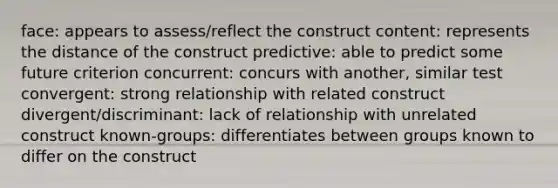 face: appears to assess/reflect the construct content: represents the distance of the construct predictive: able to predict some future criterion concurrent: concurs with another, similar test convergent: strong relationship with related construct divergent/discriminant: lack of relationship with unrelated construct known-groups: differentiates between groups known to differ on the construct