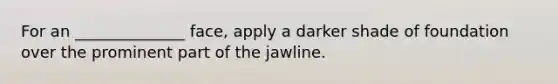 For an ______________ face, apply a darker shade of foundation over the prominent part of the jawline.