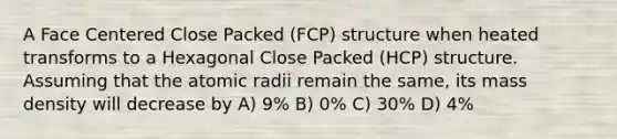 A Face Centered Close Packed (FCP) structure when heated transforms to a Hexagonal Close Packed (HCP) structure. Assuming that the atomic radii remain the same, its mass density will decrease by A) 9% B) 0% C) 30% D) 4%