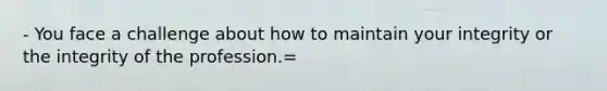 - You face a challenge about how to maintain your integrity or the integrity of the profession.=