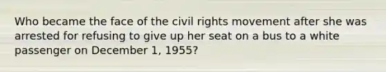 Who became the face of the civil rights movement after she was arrested for refusing to give up her seat on a bus to a white passenger on December 1, 1955?