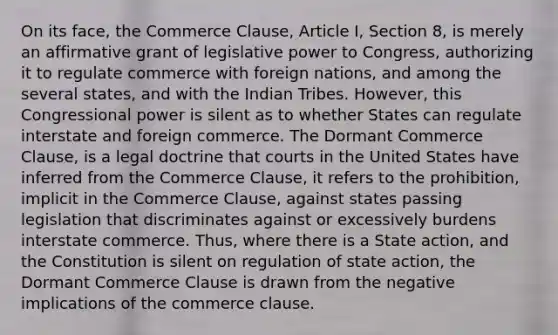 On its face, the Commerce Clause, Article I, Section 8, is merely an affirmative grant of legislative power to Congress, authorizing it to regulate commerce with foreign nations, and among the several states, and with the Indian Tribes. However, this Congressional power is silent as to whether States can regulate interstate and foreign commerce. The Dormant Commerce Clause, is a legal doctrine that courts in the United States have inferred from the Commerce Clause, it refers to the prohibition, implicit in the Commerce Clause, against states passing legislation that discriminates against or excessively burdens interstate commerce. Thus, where there is a State action, and the Constitution is silent on regulation of state action, the Dormant Commerce Clause is drawn from the negative implications of the commerce clause.