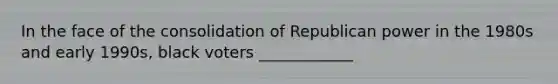 In the face of the consolidation of Republican power in the 1980s and early 1990s, black voters ____________