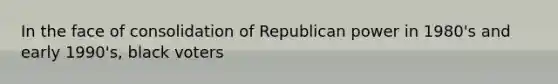 In the face of consolidation of Republican power in 1980's and early 1990's, black voters