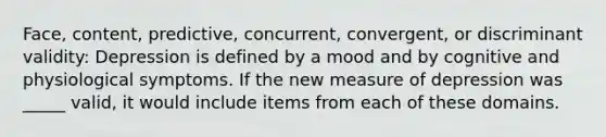 Face, content, predictive, concurrent, convergent, or discriminant validity: Depression is defined by a mood and by cognitive and physiological symptoms. If the new measure of depression was _____ valid, it would include items from each of these domains.