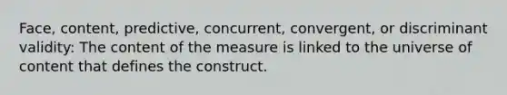 Face, content, predictive, concurrent, convergent, or discriminant validity: The content of the measure is linked to the universe of content that defines the construct.