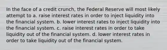 In the face of a credit crunch, the Federal Reserve will most likely attempt to a. raise interest rates in order to inject liquidity into the financial system. b. lower interest rates to inject liquidity into the financial system. c. raise interest rates in order to take liquidity out of the financial system. d. lower interest rates in order to take liquidity out of the financial system.