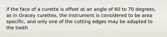 if the face of a curette is offset at an angle of 60 to 70 degrees, as in Gracey curettes, the instrument is considered to be area specific, and only one of the cutting edges may be adapted to the tooth