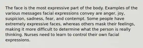 The face is the most expressive part of the body. Examples of the various messages facial expressions convey are anger, joy, suspicion, sadness, fear, and contempt. Some people have extremely expressive faces, whereas others mask their feelings, making it more difficult to determine what the person is really thinking. Nurses need to learn to control their own facial expressions.