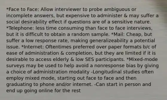 *Face to Face: Allow interviewer to probe ambiguous or incomplete answers, but expensive to administer & may suffer a social desirability effect if questions are of a sensitive nature. *Telephone: less time consuming than face to face interviews, but it is difficult to obtain a random sample. *Mail: Cheap, but suffer a low response rate, making generalizeability a potential issue. *Internet: Oftentimes preferred over paper formats b/c of ease of administration & completion, but they are limited if it is desirable to access elderly & low SES participants. *Mixed-mode surveys may be used to help avoid a nonresponse bias by giving a choice of administration modality -Longitudinal studies often employ mixed mode, starting out face to face and then graduating to phone and/or internet. -Can start in person and end up going online for the rest