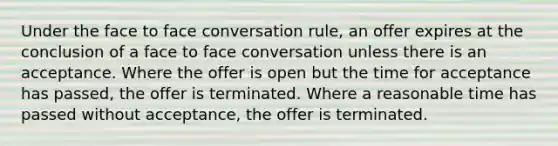 Under the face to face conversation rule, an offer expires at the conclusion of a face to face conversation unless there is an acceptance. Where the offer is open but the time for acceptance has passed, the offer is terminated. Where a reasonable time has passed without acceptance, the offer is terminated.