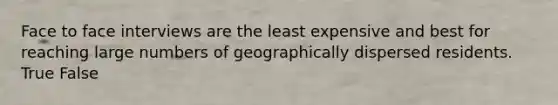 Face to face interviews are the least expensive and best for reaching large numbers of geographically dispersed residents. True False