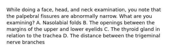 While doing a face, head, and neck examination, you note that the palpebral fissures are abnormally narrow. What are you examining? A. Nasolabial folds B. The openings between the margins of the upper and lower eyelids C. The thyroid gland in relation to the trachea D. The distance between the trigeminal nerve branches