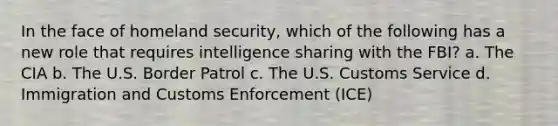 In the face of homeland security, which of the following has a new role that requires intelligence sharing with the FBI? a. The CIA b. The U.S. Border Patrol c. The U.S. Customs Service d. Immigration and Customs Enforcement (ICE)