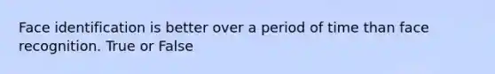 Face identification is better over a period of time than face recognition. True or False