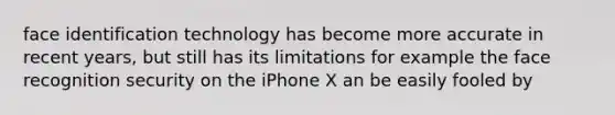 face identification technology has become more accurate in recent years, but still has its limitations for example the face recognition security on the iPhone X an be easily fooled by