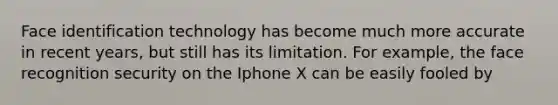 Face identification technology has become much more accurate in recent years, but still has its limitation. For example, the face recognition security on the Iphone X can be easily fooled by