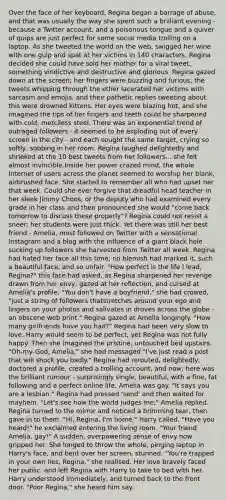 Over the face of her keyboard, Regina began a barrage of abuse, and that was usually the way she spent such a brilliant evening - because a Twitter account, and a poisonous tongue and a quiver of quips are just perfect for some social media trolling on a laptop. As she tweeted the world on the web, swigged her wine with one gulp and spat at her victims in 140 characters, Regina decided she could have sold her mother for a viral tweet, something vindictive and destructive and glorious. Regina gazed down at the screen; her fingers were buzzing and furious, the tweets whipping through the ether lacerated her victims with sarcasm and emojis, and their pathetic replies tweeting about this were drowned kittens. Her eyes were blazing hot, and she imagined the tips of her fingers and teeth could be sharpened with cold, merciless steel. There was an exponential trend of outraged followers - it seemed to be exploding out of every screen in the city - and each sought the same target, crying so softly, sobbing in her room. Regina laughed delightedly and shrieked at the 10 best tweets from her followers... she felt almost invincible.Inside her power crazed mind, the whole Internet of users across the planet seemed to worship her blank, airbrushed face. She started to remember all who had upset her that week. Could she ever forgive that dreadful head teacher in her sleek Jimmy Choos, or the deputy who had examined every grade in her class and then pronounced she would "come back tomorrow to discuss these properly"? Regina could not resist a sneer; her students were just thick. Yet there was still her best friend - Amelia, most followed on Twitter with a sensational Instagram and a blog with the influence of a giant black hole sucking up followers she harvested from Twitter all week. Regina had hated her face all this time; no blemish had marked it, such a beautiful face, and so unfair. "How perfect is the life I lead, Regina?" this face had asked, as Regina sharpened her revenge drawn from her envy, gazed at her reflection, and cursed at Amelia's profile. "You don't have a boyfriend," she had crowed, "just a string of followers thatstretches around your ego and lingers on your photos and salivates in droves across the globe - an obscene web print." Regina gazed at Amelia longingly. "How many girlfriends have you had?" Regina had been very slow to love. Harry would seem to be perfect, yet Regina was not fully happy. Then she imagined the pristine, untouched bed upstairs. "Oh-my-God, Amelia," she had messaged "I've just read a post that will shock you badly." Regina had rerouted, delightedly, doctored a profile, created a trolling account, and now, here was the brilliant rumour - surprisingly single, beautiful, with a fine, fat following and a perfect online life, Amelia was gay. "It says you are a lesbian." Regina had pressed 'send' and then waited for mayhem. "Let's see how the world judges me," Amelia replied. Regina turned to the mirror and noticed a brimming tear, then gave in to them. "Hi, Regina, I'm home," Harry called. "Have you heard!" he exclaimed entering the living room. "Your friend Amelia, gay!" A sudden, overpowering sense of envy now gripped her. She longed to throw the whole, pinging laptop in Harry's face, and bent over her screen, stunned. "You're trapped in your own lies, Regina," she realised. Her love bravely faced her public, and left Regina with Harry to take to bed with her. Harry understood immediately, and turned back to the front door. "Poor Regina," she heard him say.