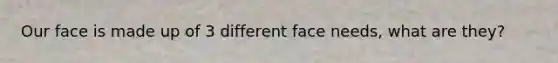 Our face is made up of 3 different face needs, what are they?