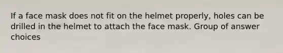 If a face mask does not fit on the helmet properly, holes can be drilled in the helmet to attach the face mask. Group of answer choices