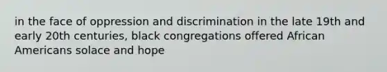 in the face of oppression and discrimination in the late 19th and early 20th centuries, black congregations offered African Americans solace and hope