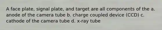 A face plate, signal plate, and target are all components of the a. anode of the camera tube b. charge coupled device (CCD) c. cathode of the camera tube d. x-ray tube