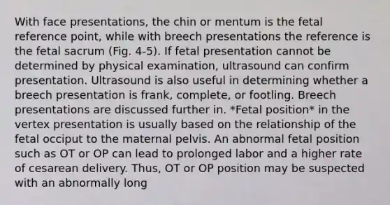 With face presentations, the chin or mentum is the fetal reference point, while with breech presentations the reference is the fetal sacrum (Fig. 4-5). If fetal presentation cannot be determined by physical examination, ultrasound can confirm presentation. Ultrasound is also useful in determining whether a breech presentation is frank, complete, or footling. Breech presentations are discussed further in. *Fetal position* in the vertex presentation is usually based on the relationship of the fetal occiput to the maternal pelvis. An abnormal fetal position such as OT or OP can lead to prolonged labor and a higher rate of cesarean delivery. Thus, OT or OP position may be suspected with an abnormally long