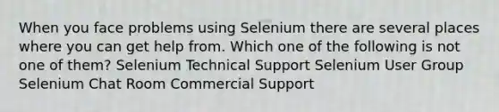 When you face problems using Selenium there are several places where you can get help from. Which one of the following is not one of them? Selenium Technical Support Selenium User Group Selenium Chat Room Commercial Support