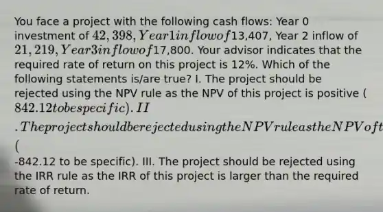 You face a project with the following cash flows: Year 0 investment of 42,398, Year 1 inflow of13,407, Year 2 inflow of 21,219, Year 3 inflow of17,800. Your advisor indicates that the required rate of return on this project is 12%. Which of the following statements is/are true? I. The project should be rejected using the NPV rule as the NPV of this project is positive (842.12 to be specific). II. The project should be rejected using the NPV rule as the NPV of this project is negative (-842.12 to be specific). III. The project should be rejected using the IRR rule as the IRR of this project is larger than the required rate of return.