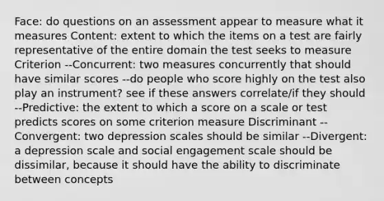 Face: do questions on an assessment appear to measure what it measures Content: extent to which the items on a test are fairly representative of the entire domain the test seeks to measure Criterion --Concurrent: two measures concurrently that should have similar scores --do people who score highly on the test also play an instrument? see if these answers correlate/if they should --Predictive: the extent to which a score on a scale or test predicts scores on some criterion measure Discriminant --Convergent: two depression scales should be similar --Divergent: a depression scale and social engagement scale should be dissimilar, because it should have the ability to discriminate between concepts