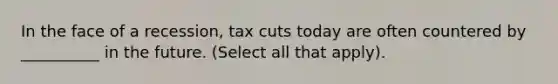 In the face of a recession, tax cuts today are often countered by __________ in the future. (Select all that apply).