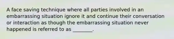 A face saving technique where all parties involved in an embarrassing situation ignore it and continue their conversation or interaction as though the embarrassing situation never happened is referred to as ________.