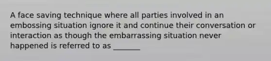 A face saving technique where all parties involved in an embossing situation ignore it and continue their conversation or interaction as though the embarrassing situation never happened is referred to as _______