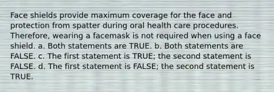 Face shields provide maximum coverage for the face and protection from spatter during oral health care procedures. Therefore, wearing a facemask is not required when using a face shield. a. Both statements are TRUE. b. Both statements are FALSE. c. The first statement is TRUE; the second statement is FALSE. d. The first statement is FALSE; the second statement is TRUE.