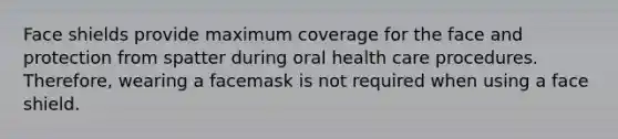 Face shields provide maximum coverage for the face and protection from spatter during oral health care procedures. Therefore, wearing a facemask is not required when using a face shield.