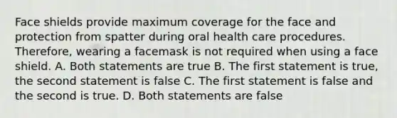 Face shields provide maximum coverage for the face and protection from spatter during oral health care procedures. Therefore, wearing a facemask is not required when using a face shield. A. Both statements are true B. The first statement is true, the second statement is false C. The first statement is false and the second is true. D. Both statements are false