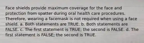 Face shields provide maximum coverage for the face and protection from spatter during oral health care procedures. Therefore, wearing a facemask is not required when using a face shield. a. Both statements are TRUE. b. Both statements are FALSE. c. The first statement is TRUE; the second is FALSE. d. The first statement is FALSE; the second is TRUE.