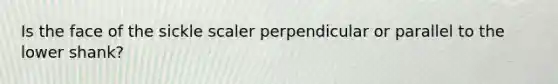 Is the face of the sickle scaler perpendicular or parallel to the lower shank?