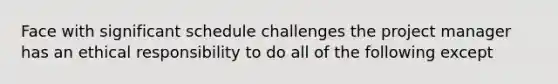 Face with significant schedule challenges the project manager has an ethical responsibility to do all of the following except