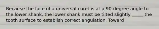 Because the face of a universal curet is at a 90-degree angle to the lower shank, the lower shank must be tilted slightly _____ the tooth surface to establish correct angulation. Toward