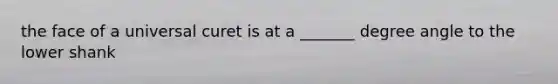 the face of a universal curet is at a _______ degree angle to the lower shank