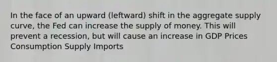 In the face of an upward​ (leftward) shift in the aggregate supply​ curve, the Fed can increase the supply of money. This will prevent a​ recession, but will cause an increase in GDP Prices Consumption Supply Imports