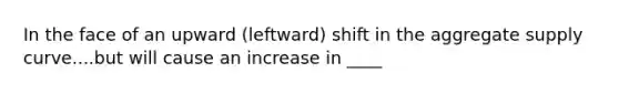 In the face of an upward (leftward) shift in the aggregate supply curve....but will cause an increase in ____