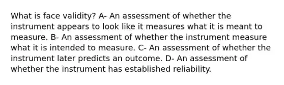 What is face validity? A- An assessment of whether the instrument appears to look like it measures what it is meant to measure. B- An assessment of whether the instrument measure what it is intended to measure. C- An assessment of whether the instrument later predicts an outcome. D- An assessment of whether the instrument has established reliability.