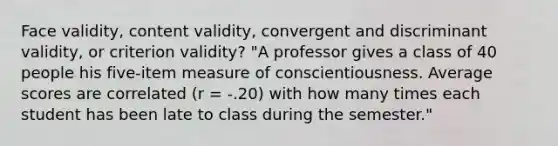 Face validity, content validity, convergent and discriminant validity, or criterion validity? "A professor gives a class of 40 people his five-item measure of conscientiousness. Average scores are correlated (r = -.20) with how many times each student has been late to class during the semester."