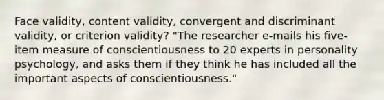 Face validity, content validity, convergent and discriminant validity, or criterion validity? "The researcher e-mails his five-item measure of conscientiousness to 20 experts in personality psychology, and asks them if they think he has included all the important aspects of conscientiousness."