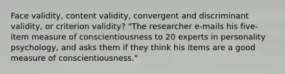 Face validity, content validity, convergent and discriminant validity, or criterion validity? "The researcher e-mails his five-item measure of conscientiousness to 20 experts in personality psychology, and asks them if they think his items are a good measure of conscientiousness."